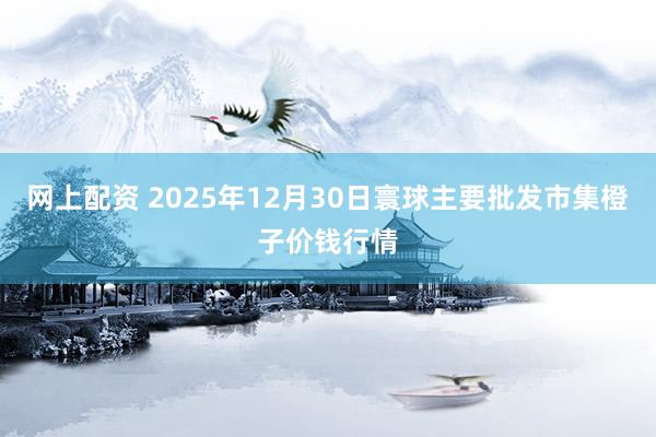 网上配资 2025年12月30日寰球主要批发市集橙子价钱行情