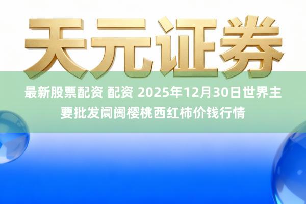 最新股票配资 配资 2025年12月30日世界主要批发阛阓樱桃西红柿价钱行情