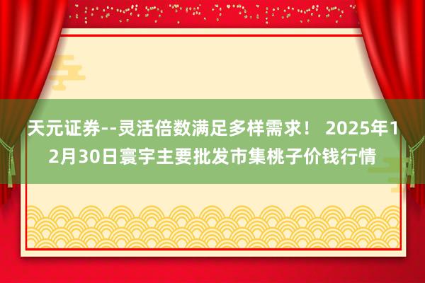 天元证券--灵活倍数满足多样需求！ 2025年12月30日寰宇主要批发市集桃子价钱行情
