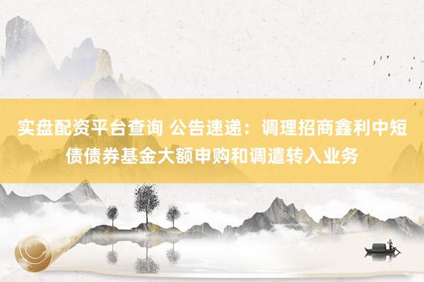 实盘配资平台查询 公告速递：调理招商鑫利中短债债券基金大额申购和调遣转入业务