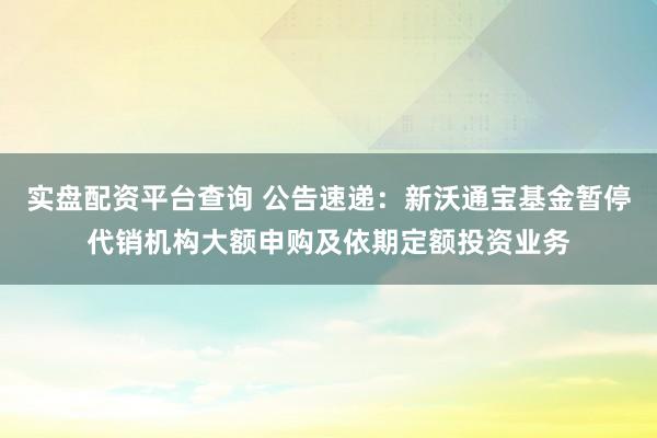 实盘配资平台查询 公告速递：新沃通宝基金暂停代销机构大额申购及依期定额投资业务