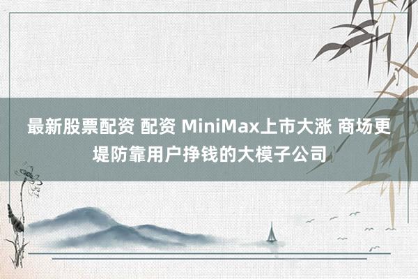 最新股票配资 配资 MiniMax上市大涨 商场更堤防靠用户挣钱的大模子公司