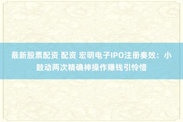 最新股票配资 配资 宏明电子IPO注册奏效：小鼓动两次精确神操作赚钱引怜惜