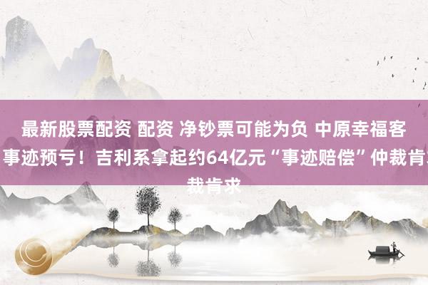 最新股票配资 配资 净钞票可能为负 中原幸福客岁事迹预亏！吉利系拿起约64亿元“事迹赔偿”仲裁肯求