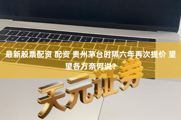最新股票配资 配资 贵州茅台时隔六年再次提价 望望各方奈何说？